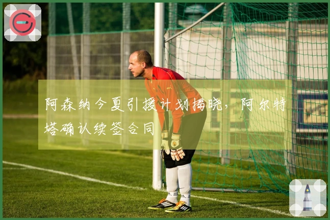 阿森纳今夏引援计划揭晓，阿尔特塔确认续签合同