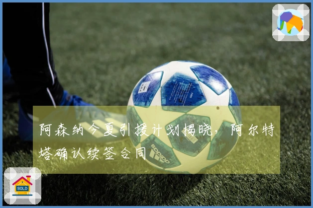 阿森纳今夏引援计划揭晓，阿尔特塔确认续签合同